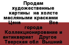 Продам художественные картины  на холсте масляными красками. › Цена ­ 8000-25000 - Все города Коллекционирование и антиквариат » Другое   . Тверская обл.,Вышний Волочек г.